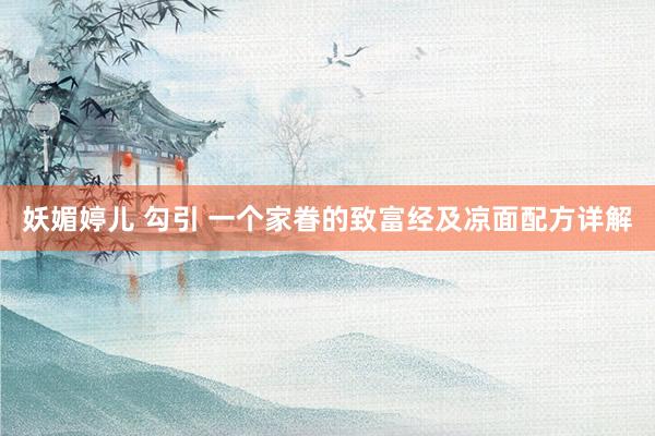 妖媚婷儿 勾引 一个家眷的致富经及凉面配方详解