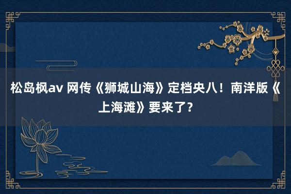 松岛枫av 网传《狮城山海》定档央八！南洋版《上海滩》要来了？