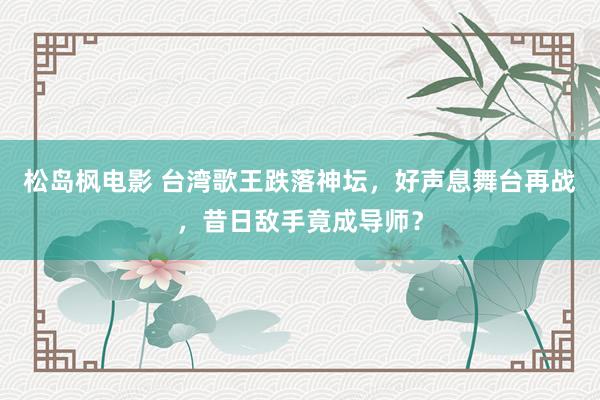 松岛枫电影 台湾歌王跌落神坛，好声息舞台再战，昔日敌手竟成导师？