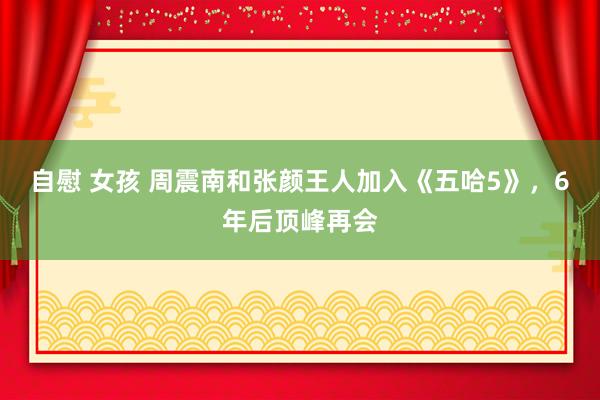 自慰 女孩 周震南和张颜王人加入《五哈5》，6年后顶峰再会