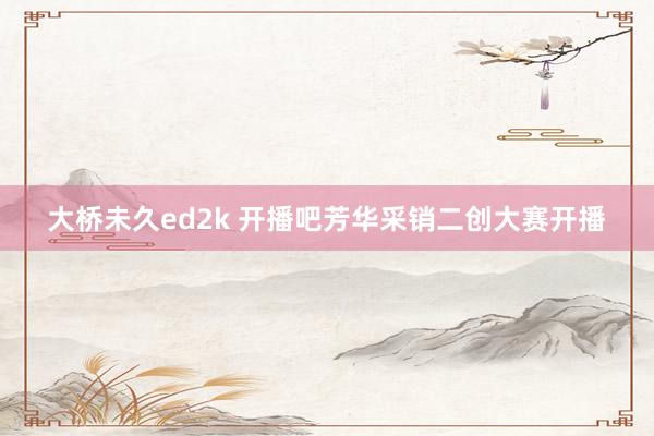大桥未久ed2k 开播吧芳华采销二创大赛开播